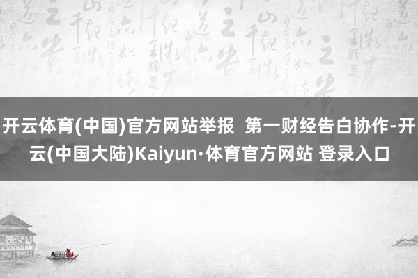 开云体育(中国)官方网站举报  第一财经告白协作-开云(中国大陆)Kaiyun·体育官方网站 登录入口