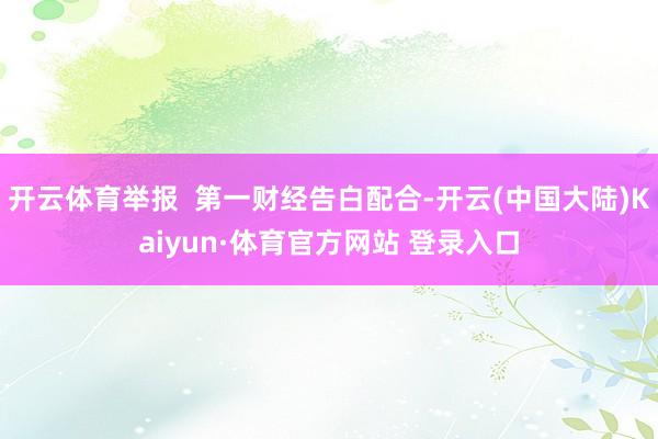 开云体育举报  第一财经告白配合-开云(中国大陆)Kaiyun·体育官方网站 登录入口