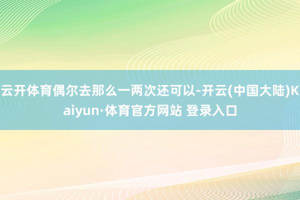 云开体育偶尔去那么一两次还可以-开云(中国大陆)Kaiyun·体育官方网站 登录入口