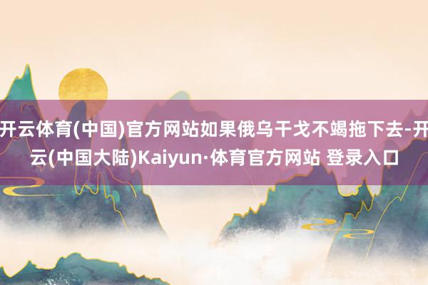 开云体育(中国)官方网站如果俄乌干戈不竭拖下去-开云(中国大陆)Kaiyun·体育官方网站 登录入口