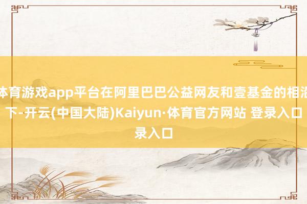 体育游戏app平台在阿里巴巴公益网友和壹基金的相沿下-开云(中国大陆)Kaiyun·体育官方网站 登录入口