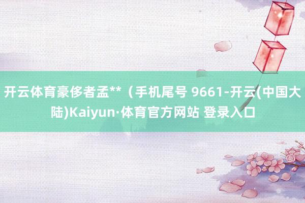 开云体育豪侈者孟**（手机尾号 9661-开云(中国大陆)Kaiyun·体育官方网站 登录入口