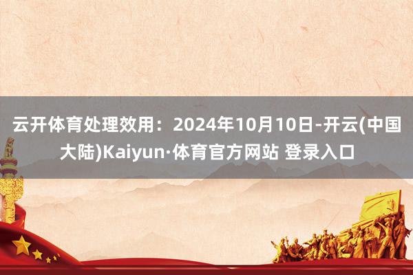 云开体育处理效用：2024年10月10日-开云(中国大陆)Kaiyun·体育官方网站 登录入口