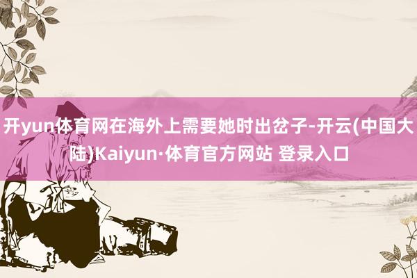 开yun体育网在海外上需要她时出岔子-开云(中国大陆)Kaiyun·体育官方网站 登录入口