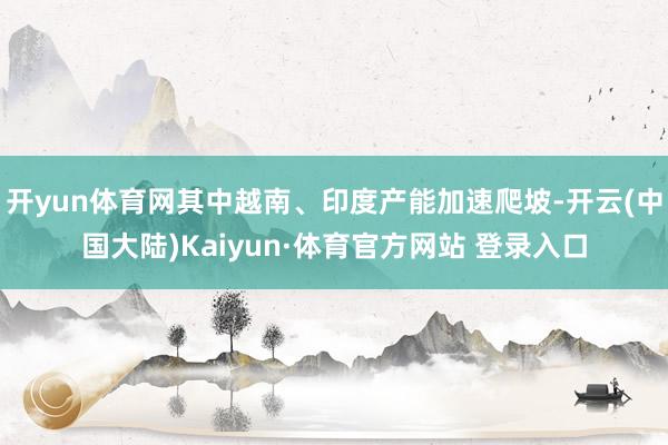 开yun体育网其中越南、印度产能加速爬坡-开云(中国大陆)Kaiyun·体育官方网站 登录入口