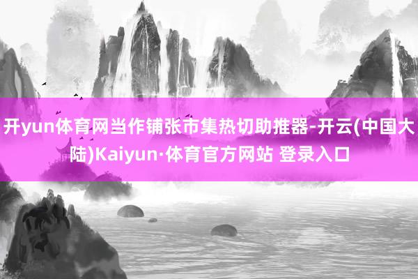 开yun体育网当作铺张市集热切助推器-开云(中国大陆)Kaiyun·体育官方网站 登录入口