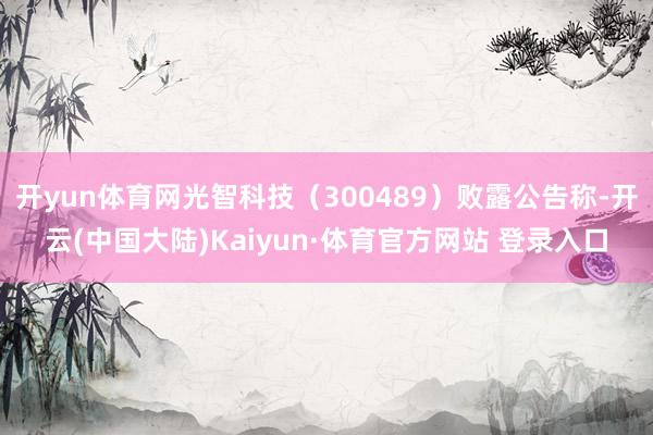 开yun体育网光智科技（300489）败露公告称-开云(中国大陆)Kaiyun·体育官方网站 登录入口