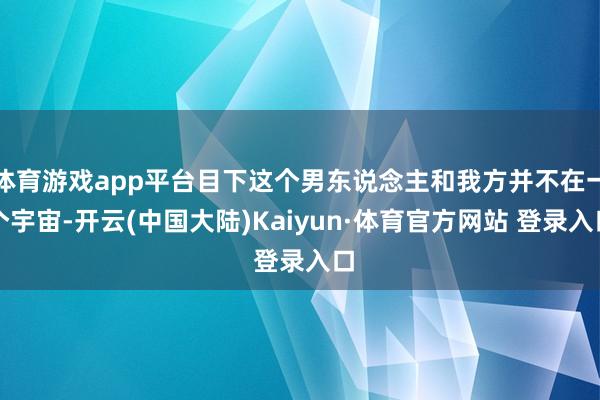 体育游戏app平台目下这个男东说念主和我方并不在一个宇宙-开云(中国大陆)Kaiyun·体育官方网站 登录入口