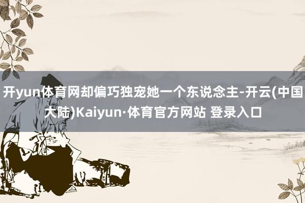 开yun体育网却偏巧独宠她一个东说念主-开云(中国大陆)Kaiyun·体育官方网站 登录入口