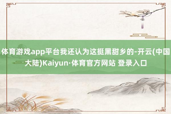 体育游戏app平台我还认为这挺黑甜乡的-开云(中国大陆)Kaiyun·体育官方网站 登录入口