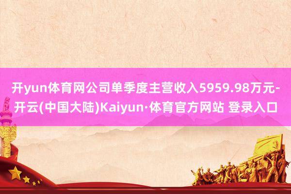 开yun体育网公司单季度主营收入5959.98万元-开云(中国大陆)Kaiyun·体育官方网站 登录入口