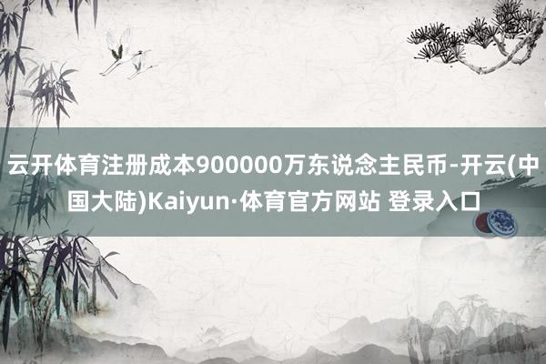 云开体育注册成本900000万东说念主民币-开云(中国大陆)Kaiyun·体育官方网站 登录入口