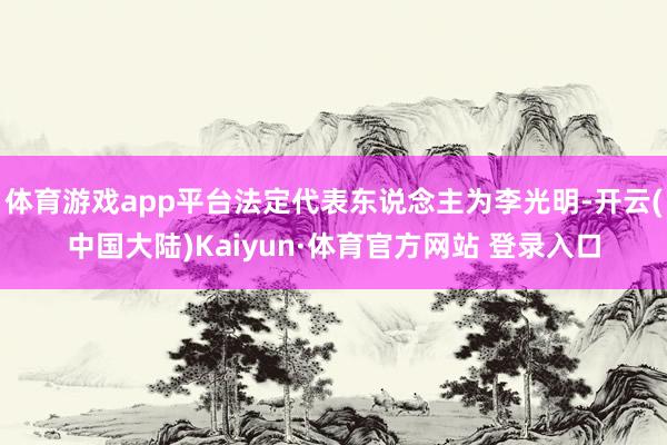 体育游戏app平台法定代表东说念主为李光明-开云(中国大陆)Kaiyun·体育官方网站 登录入口