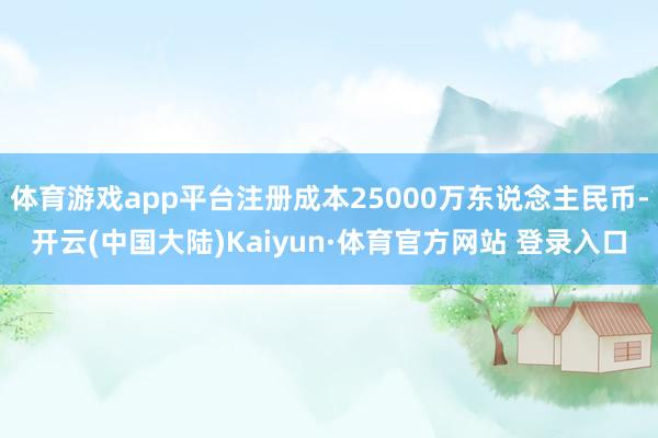 体育游戏app平台注册成本25000万东说念主民币-开云(中国大陆)Kaiyun·体育官方网站 登录入口