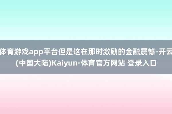 体育游戏app平台但是这在那时激励的金融震憾-开云(中国大陆)Kaiyun·体育官方网站 登录入口