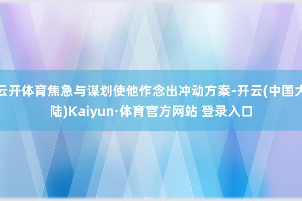 云开体育焦急与谋划使他作念出冲动方案-开云(中国大陆)Kaiyun·体育官方网站 登录入口