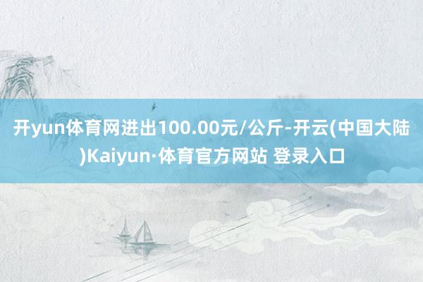 开yun体育网进出100.00元/公斤-开云(中国大陆)Kaiyun·体育官方网站 登录入口