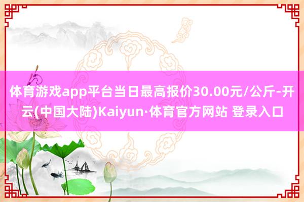 体育游戏app平台当日最高报价30.00元/公斤-开云(中国大陆)Kaiyun·体育官方网站 登录入口