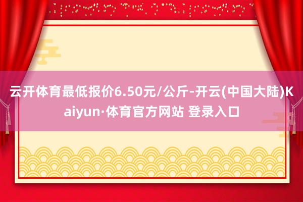 云开体育最低报价6.50元/公斤-开云(中国大陆)Kaiyun·体育官方网站 登录入口