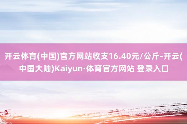 开云体育(中国)官方网站收支16.40元/公斤-开云(中国大陆)Kaiyun·体育官方网站 登录入口