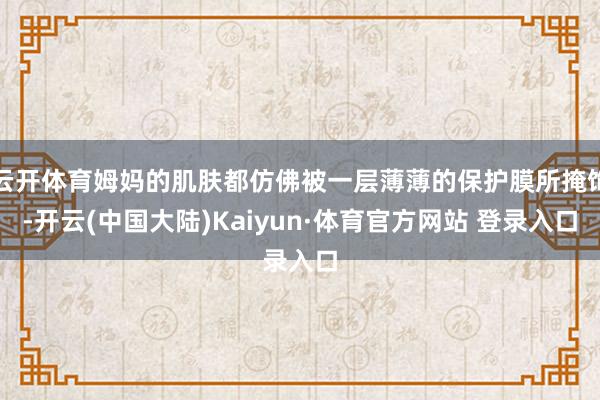 云开体育姆妈的肌肤都仿佛被一层薄薄的保护膜所掩饰-开云(中国大陆)Kaiyun·体育官方网站 登录入口