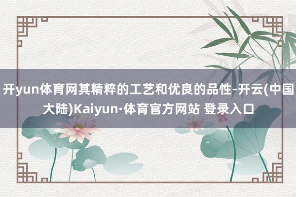 开yun体育网其精粹的工艺和优良的品性-开云(中国大陆)Kaiyun·体育官方网站 登录入口