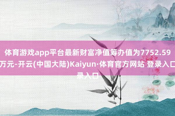 体育游戏app平台最新财富净值筹办值为7752.59万元-开云(中国大陆)Kaiyun·体育官方网站 登录入口