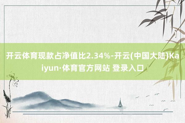 开云体育现款占净值比2.34%-开云(中国大陆)Kaiyun·体育官方网站 登录入口