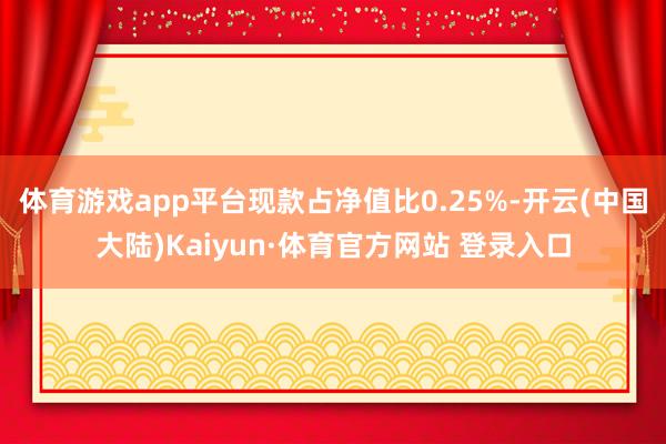 体育游戏app平台现款占净值比0.25%-开云(中国大陆)Kaiyun·体育官方网站 登录入口