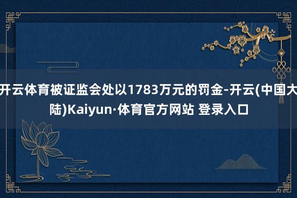 开云体育被证监会处以1783万元的罚金-开云(中国大陆)Kaiyun·体育官方网站 登录入口