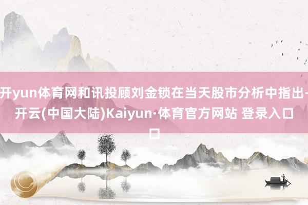 开yun体育网和讯投顾刘金锁在当天股市分析中指出-开云(中国大陆)Kaiyun·体育官方网站 登录入口