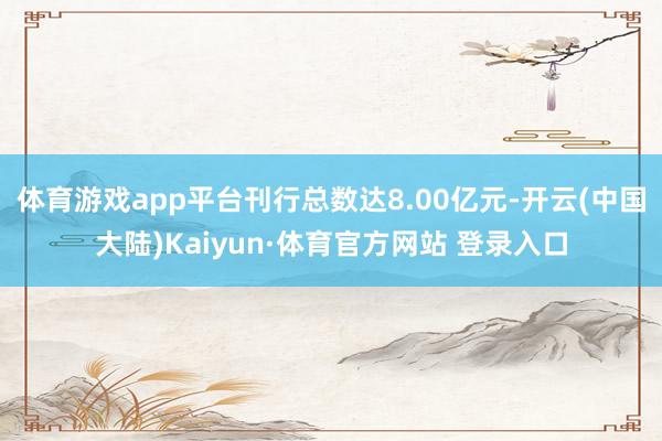 体育游戏app平台刊行总数达8.00亿元-开云(中国大陆)Kaiyun·体育官方网站 登录入口