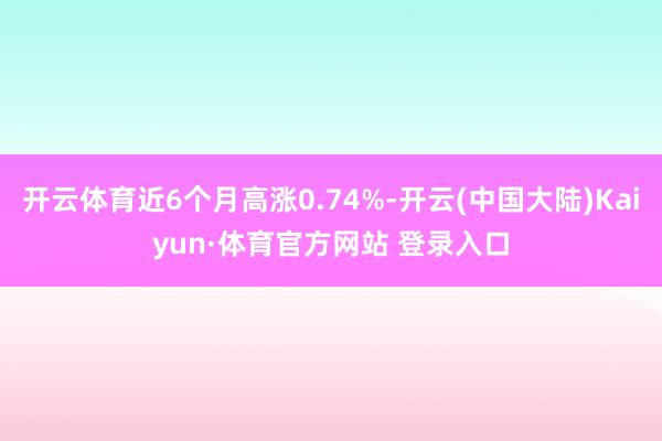 开云体育近6个月高涨0.74%-开云(中国大陆)Kaiyun·体育官方网站 登录入口