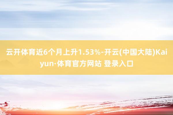 云开体育近6个月上升1.53%-开云(中国大陆)Kaiyun·体育官方网站 登录入口