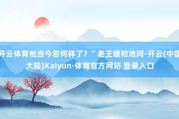 开云体育他当今若何样了？”老王缓和地问-开云(中国大陆)Kaiyun·体育官方网站 登录入口