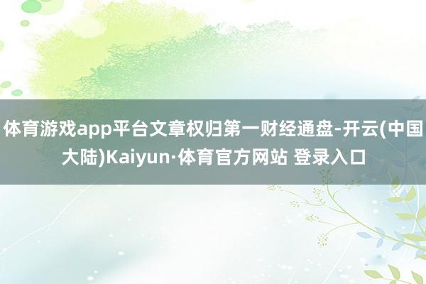 体育游戏app平台文章权归第一财经通盘-开云(中国大陆)Kaiyun·体育官方网站 登录入口