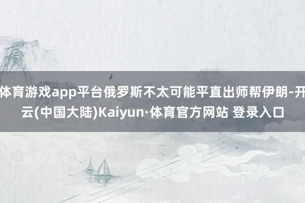 体育游戏app平台俄罗斯不太可能平直出师帮伊朗-开云(中国大陆)Kaiyun·体育官方网站 登录入口