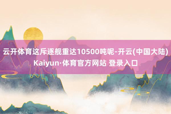 云开体育这斥逐舰重达10500吨呢-开云(中国大陆)Kaiyun·体育官方网站 登录入口