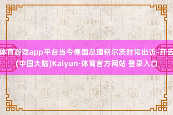 体育游戏app平台当今德国总理朔尔茨时常出访-开云(中国大陆)Kaiyun·体育官方网站 登录入口