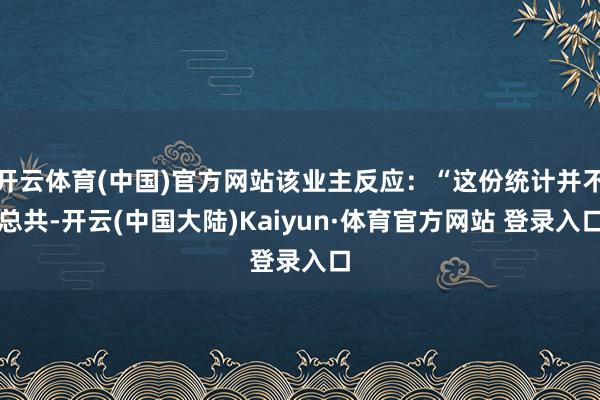 开云体育(中国)官方网站该业主反应：“这份统计并不总共-开云(中国大陆)Kaiyun·体育官方网站 登录入口