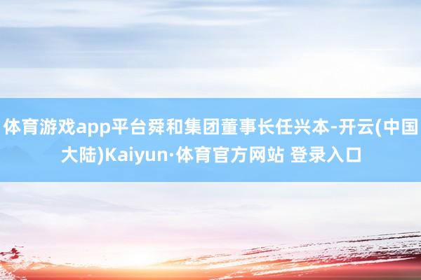 体育游戏app平台舜和集团董事长任兴本-开云(中国大陆)Kaiyun·体育官方网站 登录入口