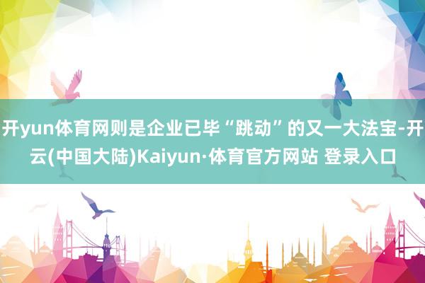 开yun体育网则是企业已毕“跳动”的又一大法宝-开云(中国大陆)Kaiyun·体育官方网站 登录入口