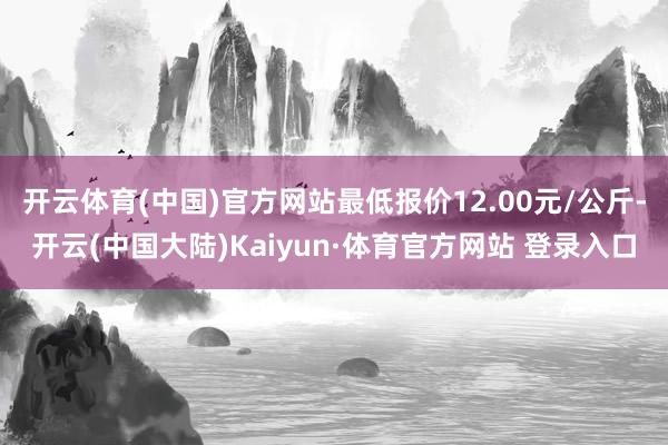 开云体育(中国)官方网站最低报价12.00元/公斤-开云(中国大陆)Kaiyun·体育官方网站 登录入口