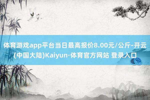 体育游戏app平台当日最高报价8.00元/公斤-开云(中国大陆)Kaiyun·体育官方网站 登录入口