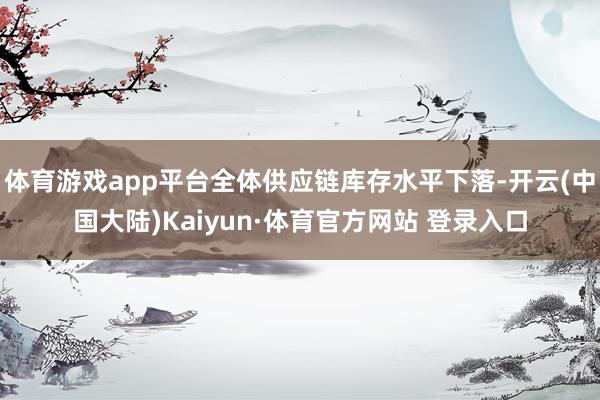 体育游戏app平台全体供应链库存水平下落-开云(中国大陆)Kaiyun·体育官方网站 登录入口