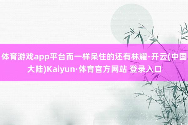 体育游戏app平台而一样呆住的还有林耀-开云(中国大陆)Kaiyun·体育官方网站 登录入口