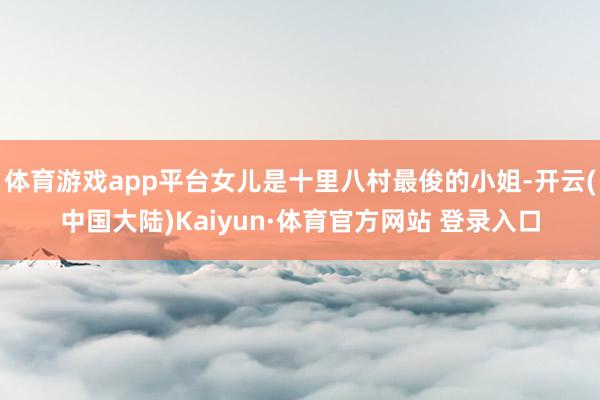 体育游戏app平台女儿是十里八村最俊的小姐-开云(中国大陆)Kaiyun·体育官方网站 登录入口