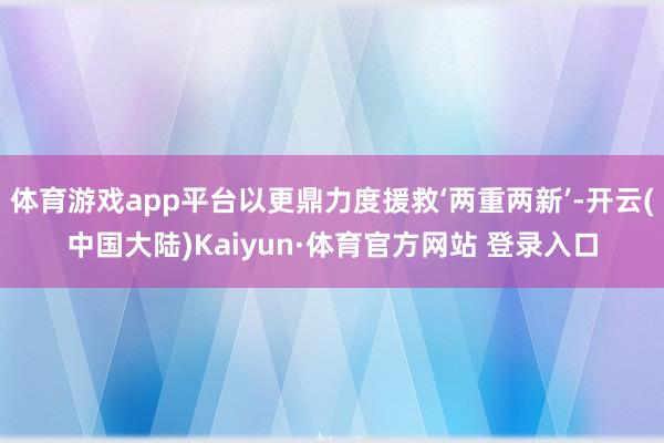 体育游戏app平台以更鼎力度援救‘两重两新’-开云(中国大陆)Kaiyun·体育官方网站 登录入口